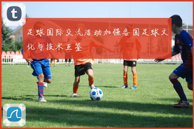 足球国际交流活动加强各国足球文化与技术互鉴
