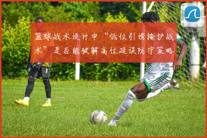 篮球战术设计中“低位引诱掩护战术”是否能破解高位延误防守策略