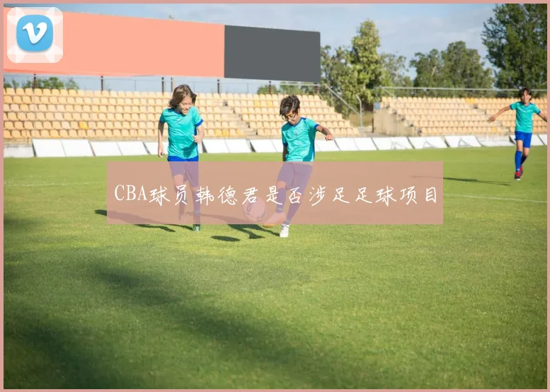 CBA球员韩德君是否涉足足球项目