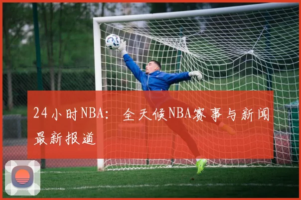 24小时NBA：全天候NBA赛事与新闻最新报道