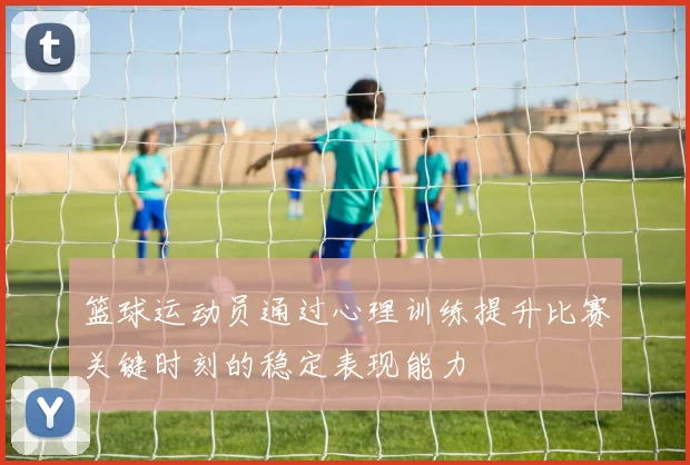 篮球运动员通过心理训练提升比赛关键时刻的稳定表现能力