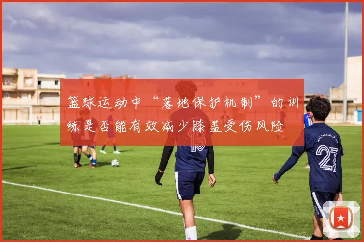 篮球运动中“落地保护机制”的训练是否能有效减少膝盖受伤风险
